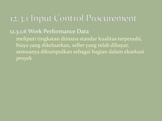 12.3.1.6 Work Performance Data
meliputi tingkatan dimana standar kualitas terpenuhi,
biaya yang dikeluarkan, seller yang telah dibayar,
semuanya dikumpulkan sebagai bagian dalam eksekusi
proyek
 