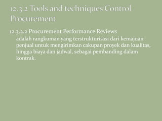 12.3.2.2 Procurement Performance Reviews
adalah rangkuman yang terstrukturisasi dari kemajuan
penjual untuk mengirimkan cakupan proyek dan kualitas,
hingga biaya dan jadwal, sebagai pembanding dalam
kontrak.
 