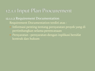 12.1.1.2 Requirement Documentation
Requirement Documentation terdiri atas :
 Informasi penting tentang persyaratan proyek yang di
pertimbangkan selama perencanaan
 Persyaratan –persyaratan dengan inplikasi bersifat
kontrak dan hukum
 