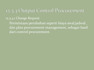 12.3.3.1 Change Request
Permintaan perubahan seperti biaya awal,jadwal ,
dan plan procurement management, sebagai hasil
dari control procurement.
 