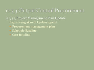12.3.3.3 Project Management Plan Update
Bagian yang akan di Update seperti:
 Procurement management plan
 Schedule Baseline
 Cost Baseline
 