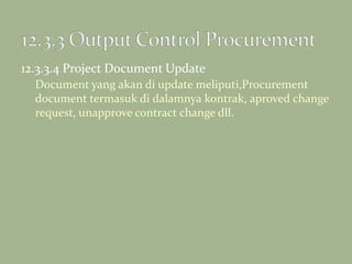 12.3.3.4 Project Document Update
Document yang akan di update meliputi,Procurement
document termasuk di dalamnya kontrak, aproved change
request, unapprove contract change dll.
 