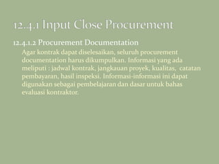 12.4.1.2 Procurement Documentation
Agar kontrak dapat diselesaikan, seluruh procurement
documentation harus dikumpulkan. Informasi yang ada
meliputi : jadwal kontrak, jangkauan proyek, kualitas, catatan
pembayaran, hasil inspeksi. Informasi-informasi ini dapat
digunakan sebagai pembelajaran dan dasar untuk bahas
evaluasi kontraktor.
 