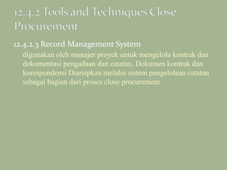 12.4.2.3 Record Management System
digunakan oleh manajer proyek untuk mengelola kontrak dan
dokumentasi pengadaan dan catatan. Dokumen kontrak dan
korespondensi Diarsipkan melalui sistem pengelolaan catatan
sebagai bagian dari proses close procurement
 