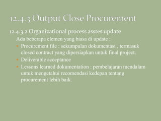 12.4.3.2 Organizational process asstes update
Ada beberapa elemen yang biasa di update :
 Procurement file : sekumpulan dokumentasi , termasuk
closed contract yang dipersiapkan untuk final project.
 Deliverable acceptance
 Lessons learned dokumentation : pembelajaran mendalam
untuk mengetahui recomendasi kedepan tentang
procurement lebih baik.
 