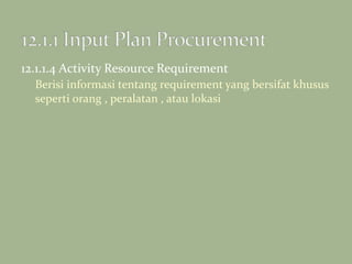 12.1.1.4 Activity Resource Requirement
Berisi informasi tentang requirement yang bersifat khusus
seperti orang , peralatan , atau lokasi
 