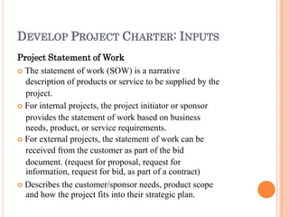 DEVELOP PROJECT CHARTER: INPUTS
Project Statement of Work
 The statement of work (SOW) is a narrative
description of products or service to be supplied by the
project.
 For internal projects, the project initiator or sponsor
provides the statement of work based on business
needs, product, or service requirements.
 For external projects, the statement of work can be
received from the customer as part of the bid
document. (request for proposal, request for
information, request for bid, as part of a contract)
 Describes the customer/sponsor needs, product scope
and how the project fits into their strategic plan.
 