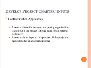 DEVELOP PROJECT CHARTER: INPUTS
 Contract (When Applicable)
 A contract from the customers acquiring organization
is an input if the project is being done for an external
customer./
 A contract is an input to this process , if the project is
being done for an external customer
 