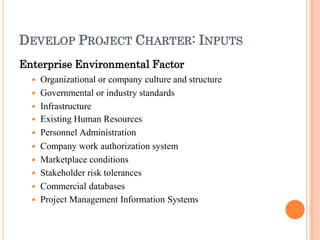 DEVELOP PROJECT CHARTER: INPUTS
Enterprise Environmental Factor
 Organizational or company culture and structure
 Governmental or industry standards
 Infrastructure
 Existing Human Resources
 Personnel Administration
 Company work authorization system
 Marketplace conditions
 Stakeholder risk tolerances
 Commercial databases
 Project Management Information Systems
 
