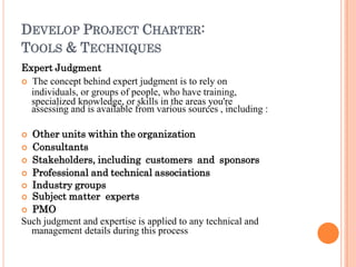 DEVELOP PROJECT CHARTER:
TOOLS & TECHNIQUES
Expert Judgment
 The concept behind expert judgment is to rely on
individuals, or groups of people, who have training,
specialized knowledge, or skills in the areas you're
assessing and is available from various sources , including :
 Other units within the organization
 Consultants
 Stakeholders, including customers and sponsors
 Professional and technical associations
 Industry groups
 Subject matter experts
 PMO
Such judgment and expertise is applied to any technical and
management details during this process
 