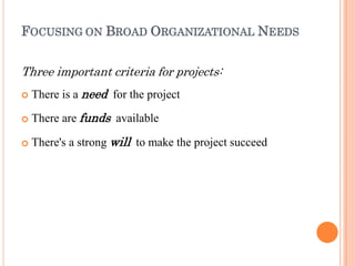 FOCUSING ON BROAD ORGANIZATIONAL NEEDS
Three important criteria for projects:



There is a need for the project
There are funds available
There's a strong will to make the project succeed
 