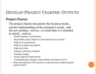 DEVELOP PROJECT CHARTER: OUTPUTS
Project Charter
The project charter documents the business needs,
current understanding of the customer's needs , and
the new product , service , or result that it is intended
to satisfy , such as :
1. Project purpose or justification
2. Measurable project objectives and related success criteria
3. High-level requirements
4. High-level project description
5. High-level risks
6. Summary milestone schedule
7. Summary budget
8. Project approval requirements
9. Assigned project manager, responsibility and authority level
10. Name and authority of the sponsor or other person(s) authorizing the
project charter
 