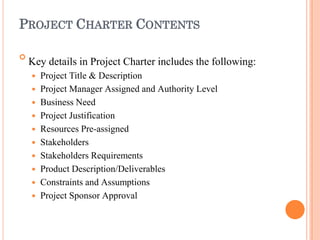 PROJECT CHARTER CONTENTS

Key details in Project Charter includes the following:
 Project Title & Description
 Project Manager Assigned and Authority Level
 Business Need
 Project Justification
 Resources Pre-assigned
 Stakeholders
 Stakeholders Requirements
 Product Description/Deliverables
 Constraints and Assumptions
 Project Sponsor Approval
 
