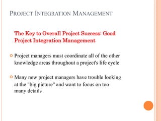 PROJECT INTEGRATION MANAGEMENT
The Key to Overall Project Success: Good
Project Integration Management


Project managers must coordinate all of the other
knowledge areas throughout a project's life cycle
Many new project managers have trouble looking
at the "big picture" and want to focus on too
many details
 