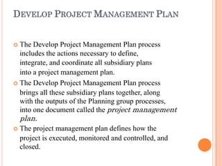DEVELOP PROJECT MANAGEMENT PLAN
 The Develop Project Management Plan process
includes the actions necessary to define,
integrate, and coordinate all subsidiary plans
into a project management plan.
 The Develop Project Management Plan process
brings all these subsidiary plans together, along
with the outputs of the Planning group processes,
into one document called the project management
plan.
 The project management plan defines how the
project is executed, monitored and controlled, and
closed.
 
