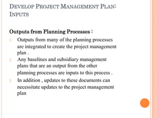 DEVELOP PROJECT MANAGEMENT PLAN:
INPUTS
Outputs from Planning Processes :
1. Outputs from many of the planning processes
are integrated to create the project management
plan .
2. Any baselines and subsidiary management
plans that are an output from the other
planning processes are inputs to this process .
3. In addition , updates to these documents can
necessitate updates to the project management
plan
 