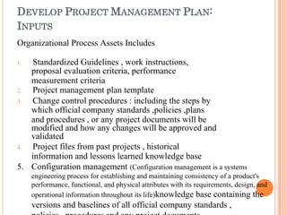 DEVELOP PROJECT MANAGEMENT PLAN:
INPUTS
Organizational Process Assets Includes
1. Standardized Guidelines , work instructions,
proposal evaluation criteria, performance
measurement criteria
2. Project management plan template
3. Change control procedures : including the steps by
which official company standards ,policies ,plans
and procedures , or any project documents will be
modified and how any changes will be approved and
validated
4. Project files from past projects , historical
information and lessons learned knowledge base
5. Configuration management (Configuration management is a systems
engineering process for establishing and maintaining consistency of a product's
performance, functional, and physical attributes with its requirements, design, and
operational information throughout its life)knowledge base containing the
versions and baselines of all official company standards ,
 
