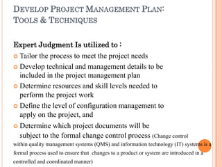 DEVELOP PROJECT MANAGEMENT PLAN:
TOOLS & TECHNIQUES
Expert Judgment Is utilized to :
 Tailor the process to meet the project needs
 Develop technical and management details to be
included in the project management plan
 Determine resources and skill levels needed to
perform the project work
 Define the level of configuration management to
apply on the project, and
 Determine which project documents will be
subject to the formal change control process (Change control
within quality management systems (QMS) and information technology (IT) systems is a
formal process used to ensure that changes to a product or system are introduced in a
controlled and coordinated manner)
 