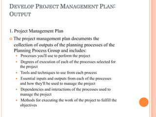 DEVELOP PROJECT MANAGEMENT PLAN:
OUTPUT
1. Project Management Plan
 The project management plan documents the
collection of outputs of the planning processes of the
Planning Process Group and includes:
 Processes you'll use to perform the project
 Degrees of execution of each of the processes selected for
the project
 Tools and techniques to use from each process
 Essential inputs and outputs from each of the processes
and how they'll be used to manage the project
 Dependencies and interactions of the processes used to
manage the project
 Methods for executing the work of the project to fulfill the
objectives
 