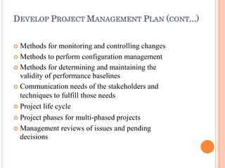 DEVELOP PROJECT MANAGEMENT PLAN (CONT...)
 Methods for monitoring and controlling changes
 Methods to perform configuration management
 Methods for determining and maintaining the
validity of performance baselines
 Communication needs of the stakeholders and
techniques to fulfill those needs
 Project life cycle
 Project phases for multi-phased projects
 Management reviews of issues and pending
decisions
 