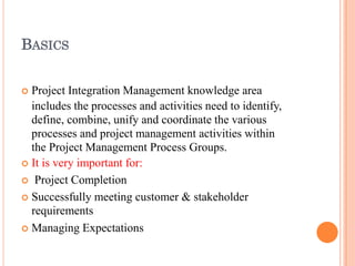 BASICS
 Project Integration Management knowledge area
includes the processes and activities need to identify,
define, combine, unify and coordinate the various
processes and project management activities within
the Project Management Process Groups.
 It is very important for:
 Project Completion
 Successfully meeting customer & stakeholder
requirements
 Managing Expectations
 