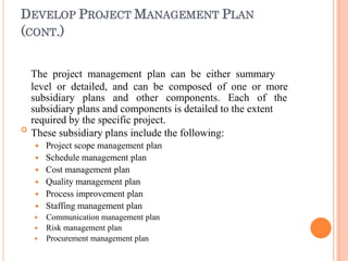 DEVELOP PROJECT MANAGEMENT PLAN
(CONT.)

The project management plan can be either summary
level or detailed, and can be composed of one or more
subsidiary plans and other components. Each of the
subsidiary plans and components is detailed to the extent
required by the specific project.
These subsidiary plans include the following:
 Project scope management plan
 Schedule management plan
 Cost management plan
 Quality management plan
 Process improvement plan
 Staffing management plan
 Communication management plan
 Risk management plan
 Procurement management plan
 