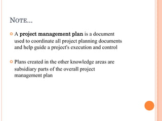 NOTE...


A project management plan is a document
used to coordinate all project planning documents
and help guide a project's execution and control
Plans created in the other knowledge areas are
subsidiary parts of the overall project
management plan
 