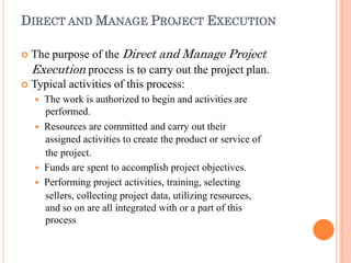 DIRECT AND MANAGE PROJECT EXECUTION
 The purpose of the Direct and Manage Project
Execution process is to carry out the project plan.
 Typical activities of this process:
 The work is authorized to begin and activities are
performed.
 Resources are committed and carry out their
assigned activities to create the product or service of
the project.
 Funds are spent to accomplish project objectives.
 Performing project activities, training, selecting
sellers, collecting project data, utilizing resources,
and so on are all integrated with or a part of this
process
 