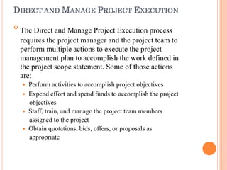 DIRECT AND MANAGE PROJECT EXECUTION

The Direct and Manage Project Execution process
requires the project manager and the project team to
perform multiple actions to execute the project
management plan to accomplish the work defined in
the project scope statement. Some of those actions
are:
 Perform activities to accomplish project objectives
 Expend effort and spend funds to accomplish the project
objectives
 Staff, train, and manage the project team members
assigned to the project
 Obtain quotations, bids, offers, or proposals as
appropriate
 
