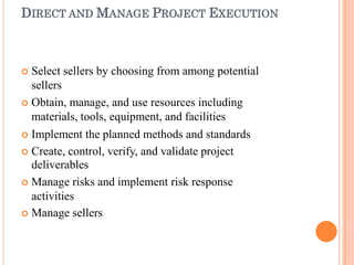 DIRECT AND MANAGE PROJECT EXECUTION
 Select sellers by choosing from among potential
sellers
 Obtain, manage, and use resources including
materials, tools, equipment, and facilities
 Implement the planned methods and standards
 Create, control, verify, and validate project
deliverables
 Manage risks and implement risk response
activities
 Manage sellers
 