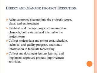 DIRECT AND MANAGE PROJECT EXECUTION
 Adapt approved changes into the project's scope,
plans, and environment
 Establish and manage project communication
channels, both external and internal to the
project team
 Collect project data and report cost, schedule,
technical and quality progress, and status
information to facilitate forecasting
 Collect and document lessons learned, and
implement approved process improvement
activities.
 
