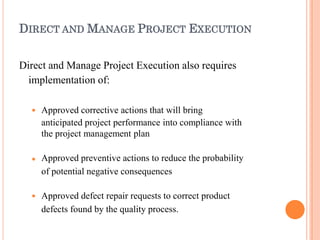 DIRECT AND MANAGE PROJECT EXECUTION
Direct and Manage Project Execution also requires
implementation of:



Approved corrective actions that will bring
anticipated project performance into compliance with
the project management plan
Approved preventive actions to reduce the probability
of potential negative consequences
Approved defect repair requests to correct product
defects found by the quality process.
 