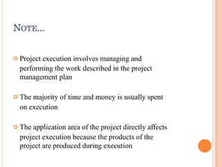 NOTE...



Project execution involves managing and
performing the work described in the project
management plan
The majority of time and money is usually spent
on execution
The application area of the project directly affects
project execution because the products of the
project are produced during execution
 
