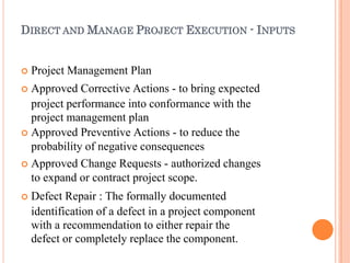 DIRECT AND MANAGE PROJECT EXECUTION - INPUTS
 Project Management Plan
 Approved Corrective Actions - to bring expected
project performance into conformance with the
project management plan
 Approved Preventive Actions - to reduce the
probability of negative consequences
 Approved Change Requests - authorized changes
to expand or contract project scope.
 Defect Repair : The formally documented
identification of a defect in a project component
with a recommendation to either repair the
defect or completely replace the component.
 