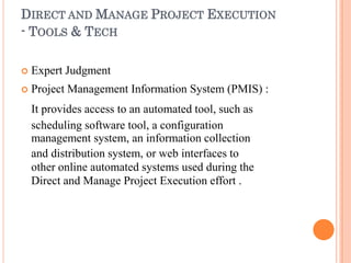 DIRECT AND MANAGE PROJECT EXECUTION
- TOOLS & TECH
 Expert Judgment
 Project Management Information System (PMIS) :
It provides access to an automated tool, such as
scheduling software tool, a configuration
management system, an information collection
and distribution system, or web interfaces to
other online automated systems used during the
Direct and Manage Project Execution effort .
 