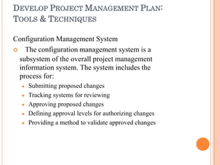 DEVELOP PROJECT MANAGEMENT PLAN:
TOOLS & TECHNIQUES
Configuration Management System
 The configuration management system is a
subsystem of the overall project management
information system. The system includes the
process for:





Submitting proposed changes
Tracking systems for reviewing
Approving proposed changes
Defining approval levels for authorizing changes
Providing a method to validate approved changes
 