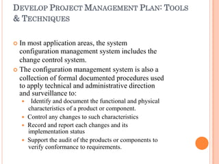 DEVELOP PROJECT MANAGEMENT PLAN: TOOLS
& TECHNIQUES
 In most application areas, the system
configuration management system includes the
change control system.
 The configuration management system is also a
collection of formal documented procedures used
to apply technical and administrative direction
and surveillance to:
 Identify and document the functional and physical
characteristics of a product or component.
 Control any changes to such characteristics
 Record and report each changes and its
implementation status
 Support the audit of the products or components to
verify conformance to requirements.
 
