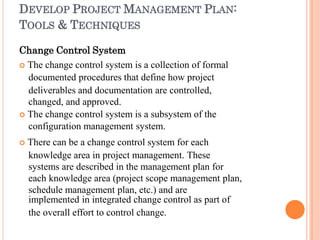 DEVELOP PROJECT MANAGEMENT PLAN:
TOOLS & TECHNIQUES
Change Control System
 The change control system is a collection of formal
documented procedures that define how project
deliverables and documentation are controlled,
changed, and approved.
 The change control system is a subsystem of the
configuration management system.
 There can be a change control system for each
knowledge area in project management. These
systems are described in the management plan for
each knowledge area (project scope management plan,
schedule management plan, etc.) and are
implemented in integrated change control as part of
the overall effort to control change.
 