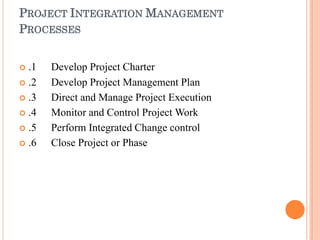PROJECT INTEGRATION MANAGEMENT
PROCESSES
 .1
 .2
 .3
 .4
 .5
 .6
Develop Project Charter
Develop Project Management Plan
Direct and Manage Project Execution
Monitor and Control Project Work
Perform Integrated Change control
Close Project or Phase
 