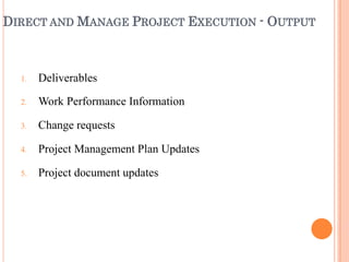 DIRECT AND MANAGE PROJECT EXECUTION - OUTPUT
1.
2.
3.
4.
5.
Deliverables
Work Performance Information
Change requests
Project Management Plan Updates
Project document updates
 