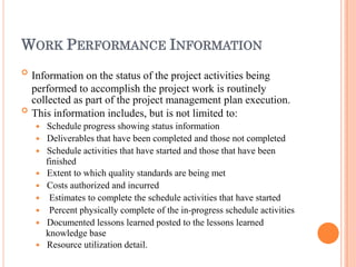 WORK PERFORMANCE INFORMATION


Information on the status of the project activities being
performed to accomplish the project work is routinely
collected as part of the project management plan execution.
This information includes, but is not limited to:
 Schedule progress showing status information
 Deliverables that have been completed and those not completed
 Schedule activities that have started and those that have been
finished
 Extent to which quality standards are being met
 Costs authorized and incurred
 Estimates to complete the schedule activities that have started
 Percent physically complete of the in-progress schedule activities
 Documented lessons learned posted to the lessons learned
knowledge base
 Resource utilization detail.
 