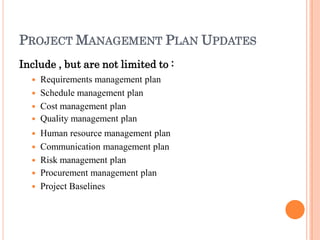 PROJECT MANAGEMENT PLAN UPDATES
Include , but are not limited to :
 Requirements management plan
 Schedule management plan
 Cost management plan
 Quality management plan
 Human resource management plan
 Communication management plan
 Risk management plan
 Procurement management plan
 Project Baselines
 