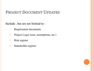 PROJECT DOCUMENT UPDATES
Include , but are not limited to :
1.
2.
3.
4.
Requirement documents
Project Logs( issue, assumptions, etc )
Risk register
Stakeholder register
 