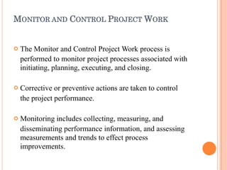 MONITOR AND CONTROL PROJECT WORK



The Monitor and Control Project Work process is
performed to monitor project processes associated with
initiating, planning, executing, and closing.
Corrective or preventive actions are taken to control
the project performance.
Monitoring includes collecting, measuring, and
disseminating performance information, and assessing
measurements and trends to effect process
improvements.
 