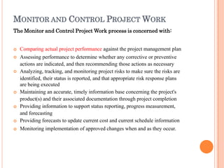 MONITOR AND CONTROL PROJECT WORK
The Monitor and Control Project Work process is concerned with:







Comparing actual project performance against the project management plan
Assessing performance to determine whether any corrective or preventive
actions are indicated, and then recommending those actions as necessary
Analyzing, tracking, and monitoring project risks to make sure the risks are
identified, their status is reported, and that appropriate risk response plans
are being executed
Maintaining an accurate, timely information base concerning the project's
product(s) and their associated documentation through project completion
Providing information to support status reporting, progress measurement,
and forecasting
Providing forecasts to update current cost and current schedule information
Monitoring implementation of approved changes when and as they occur.
 