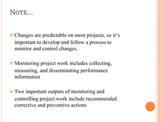 NOTE...



Changes are predictable on most projects, so it‘s
important to develop and follow a process to
monitor and control changes.
Monitoring project work includes collecting,
measuring, and disseminating performance
information
Two important outputs of monitoring and
controlling project work include recommended
corrective and preventive actions
 