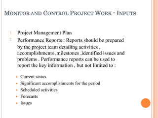 MONITOR AND CONTROL PROJECT WORK - INPUTS
1.
2.
Project Management Plan
Performance Reports : Reports should be prepared
by the project team detailing activities ,
accomplishments ,milestones ,identified issues and
problems . Performance reports can be used to
report the key information , but not limited to :





Current status
Significant accomplishments for the period
Scheduled activities
Forecasts
Issues
 