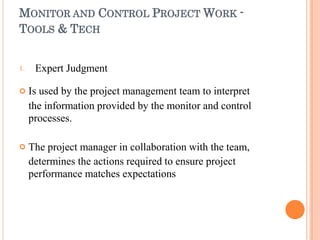 MONITOR AND CONTROL PROJECT WORK -
TOOLS & TECH
1.


Expert Judgment
Is used by the project management team to interpret
the information provided by the monitor and control
processes.
The project manager in collaboration with the team,
determines the actions required to ensure project
performance matches expectations
 