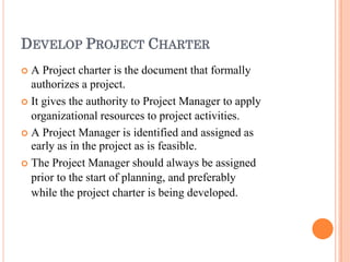 DEVELOP PROJECT CHARTER
 A Project charter is the document that formally
authorizes a project.
 It gives the authority to Project Manager to apply
organizational resources to project activities.
 A Project Manager is identified and assigned as
early as in the project as is feasible.
 The Project Manager should always be assigned
prior to the start of planning, and preferably
while the project charter is being developed.
 