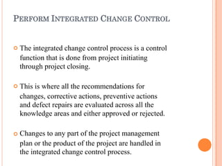 PERFORM INTEGRATED CHANGE CONTROL



The integrated change control process is a control
function that is done from project initiating
through project closing.
This is where all the recommendations for
changes, corrective actions, preventive actions
and defect repairs are evaluated across all the
knowledge areas and either approved or rejected.
Changes to any part of the project management
plan or the product of the project are handled in
the integrated change control process.
 